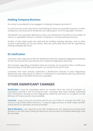 OTHER SIGNIFICANT CHANGES
Notiﬁcation - must be submitted within six months from the end of Licensee's or
Exempted Licensee's end of Financial Year. Licensees that have already submitted
their notiﬁcation directly to their Regulatory Authority will have to re-submit via the
Ministry of Finance portal once available.
Licensee - may outsource activities which are not CIGAs to outside the UAE, e.g.
outsourcing of back-oﬃce functions, IT, payroll, legal services, or other expert profes-
sional advice or specialist services provided.
Board Members - not required to be UAE residents but are required to be physically
present in the UAE when taking the decisions and minutes of the Board Meetings must
be recorded.
www.aaconsultancy.ae 06
Holding Company Business
An entity is considered to be engaged in Holding Company Business if:
Its sole function is the acquisition and holding of shares or equitable interests in other
companies; and Only earns dividends and capital gains from its equitable interests.
“Dividends” has now been deﬁned to mean any distribution of proﬁts to the holder of
shares or equitable interest in another company or incorporated partnership.
Further, if real estate assets are used only for holding company business, and no other
income is generated out of such assets, then the said entity would still be regarded as
Holding Company Business.
ES notiﬁcation
Licensees were required to ﬁle the Notiﬁcation with the respective Regulatory Authority
at the time and format speciﬁed by the respective Regulatory Authority.
All Licensees regardless of whether they are exempt, are required to ﬁle a notiﬁcation
electronically on the MOF portal within six months from the FY end.
Licensees that have already submitted a Notiﬁcation directly to their Regulatory
Authorities are required to re-submit a notiﬁcation in accordance with the provisions
of the New ESR at the MOF Portal once available.
 