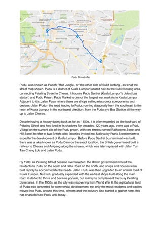Pudu Street Map
Pudu, also known as Pudoh, 'Half Jungle', or 'the other side of Bukit Bintang’, as what the
street map shown, Pudu is a district of Kuala Lumpur located next to the Bukit Bintang area,
connecting Petaling Street to Cheras. It houses Pudu Sentral (Kuala Lumpur's oldest bus
station) and Pudu Prison. Pudu Market is one of the largest wet markets in Kuala Lumpur.
Adjacent to it is Jalan Pasar where there are shops selling electronics components and
devices. Jalan Pudu - the road leading to Pudu, running diagonally from the southeast to the
heart of Kuala Lumpur in the northwest direction, from the Puduraya Bus Station all the way
up to Jalan Cheras.
Despite having a history dating back as far as 1880s, it is often regarded as the backyard of
Petaling Street and has lived in its shadows for decades. 120 years ago, there was a Pudu
Village on the current site of the Pudu prison, with two streets named Rathborne Street and
Hill Street to refer to two British brick factories invited into Malaya by Frank Swettenham to
expedite the development of Kuala Lumpur. Before Pudu Sentral bus terminal was built,
there was a lake known as Pudu Dam on the exact location, the British government built a
railway to Cheras and Ampang along the stream, which was later replaced with Jalan Tun
Tan Cheng Lok and Jalan Pudu.
By 1900, as Petaling Street became overcrowded, the British government moved the
residents to Pudu on the south and Batu Road on the north, and shops and houses were
built rapidly to accommodate the needs. Jalan Pudu was then upgraded to an arterial road of
Kuala Lumpur. As Pudu gradually expanded with the earliest shops built along the main
road, it started to thrive and became popular, but mainly to complement the busy Petaling
Street area. In the 1950s, as the city was recovering from World War II, the agricultural land
of Pudu was converted for commercial development, not only the most residents and traders
moved into Pudu around this time, printers and the industry also started to gather here, this
has characterised Pudu until today.
 