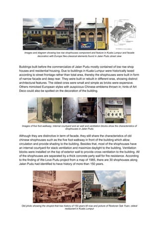 Images and diagram showing low rise shophouses component and feature in Kuala Lumpur and facade
decoration with Europe Neo-classical elements found in Jalan Pudu street view
Buildings built before the commercialize of Jalan Pudu mostly contained of low rise shop
houses and residential housing. Due to buildings in Kuala Lumpur were historically taxed
according to street frontage rather than total area, thereby the shophouses were built in form
of narrow facade and deep rear. They were built or rebuilt in different eras, showing distinct
architectural features. The oldest ones were small and simple as bricks were expensive.
Others mimicked European styles with auspicious Chinese emblems thrown in; hints of Art
Deco could also be spotted on the decoration of the building.
Images of five foot walkway, internal courtyard and air well and ventilation blocks show the characteristics of
shophouses in Jalan Pudu
Although they are distinctive in term of facade, they still share the characteristics of old
chinese shophouses such as the five foot walkway in front of the building which allow
circulation and provide shading to the building. Besides that, most of the shophouses have
an internal courtyard for stack ventilation and maximize daylight to the building. Ventilation
blocks were installed on the top of exterior wall to provide cross ventilation to the building. All
of the shophouses are separated by a thick concrete party wall for fire resistance. According
to the finding of We Love Pudu project from a map of 1985, there are 30 shophouses along
Jalan Pudu had identified to have history of more than 150 years.
Old photo showing the shoplot that has history of 150 years till now and picture of Restoran Sek Yuen, oldest
restaurant in Kuala Lumpur
 