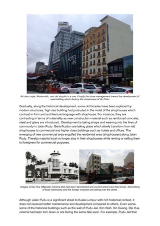 Art deco style, Modernistic, and old shoplot in a row. It imply the loose management toward the development of
new building which destroy the streetscape of Jln Pudu
Gradually, along the historical development, some old facades have been replaced by
modern structures, high rise building had protruded in the midst of the shophouses which
contrast in form and architecture language with shophouse. For instance, they are
contrasting in terms of materiality as new construction material such as reinforced concrete,
steel and glass are introduced. Development is taking shape and weaving into the lives of
community in Jalan Pudu. Gentrification are taking place which slowly transform from old
shophouses to commercial and higher class buildings such as hotels and offices. The
emerging of new commercial area engulfed the residential area (shophouses) along Jalan
Pudu. Thereby majority local no longer stay in their shophouses while renting or selling them
to foreigners for commercial purposes.
Images of Dai Hua (Majestic) Cinema that had been demolished and current street view that shows diminishing
of local community and the foreign investors are taking over the street.
Although Jalan Pudu is a significant street to Kuala Lumpur with rich historical context, it
does not received better maintenance and development compared to others, Even worse,
some of the historical buildings such as the wall of Pudu Jail, Kim Wah, Xin Guang, Dai Hua
cinema had been torn down or are facing the same fate soon. For example, Pudu Jail that
 