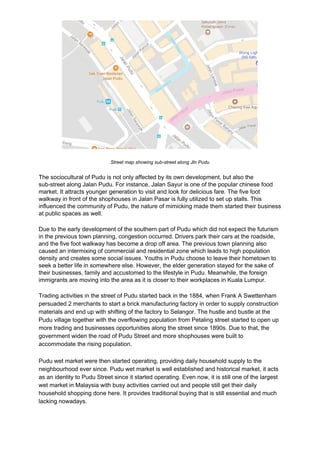 Street map showing sub-street along Jln Pudu
The sociocultural of Pudu is not only affected by its own development, but also the
sub-street along Jalan Pudu. For instance, Jalan Sayur is one of the popular chinese food
market. It attracts younger generation to visit and look for delicious fare. The five foot
walkway in front of the shophouses in Jalan Pasar is fully utilized to set up stalls. This
influenced the community of Pudu, the nature of mimicking made them started their business
at public spaces as well.
Due to the early development of the southern part of Pudu which did not expect the futurism
in the previous town planning, congestion occurred. Drivers park their cars at the roadside,
and the five foot walkway has become a drop off area. The previous town planning also
caused an intermixing of commercial and residential zone which leads to high population
density and creates some social issues. Youths in Pudu choose to leave their hometown to
seek a better life in somewhere else. However, the elder generation stayed for the sake of
their businesses, family and accustomed to the lifestyle in Pudu. Meanwhile, the foreign
immigrants are moving into the area as it is closer to their workplaces in Kuala Lumpur.
Trading activities in the street of Pudu started back in the 1884, when Frank A Swettenham
persuaded 2 merchants to start a brick manufacturing factory in order to supply construction
materials and end up with shifting of the factory to Selangor. The hustle and bustle at the
Pudu village together with the overflowing population from Petaling street started to open up
more trading and businesses opportunities along the street since 1890s. Due to that, the
government widen the road of Pudu Street and more shophouses were built to
accommodate the rising population.
Pudu wet market were then started operating, providing daily household supply to the
neighbourhood ever since. Pudu wet market is well established and historical market, it acts
as an identity to Pudu Street since it started operating. Even now, it is still one of the largest
wet market in Malaysia with busy activities carried out and people still get their daily
household shopping done here. It provides traditional buying that is still essential and much
lacking nowadays.
 