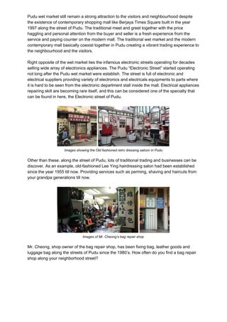 Pudu wet market still remain a strong attraction to the visitors and neighbourhood despite
the existence of contemporary shopping mall like Berjaya Times Square built in the year
1997 along the street of Pudu. The traditional meet and greet together with the price
haggling and personal attention from the buyer and seller is a fresh experience from the
service and paying counter on the modern mall. The traditional wet market and the modern
contemporary mall basically coexist together in Pudu creating a vibrant trading experience to
the neighbourhood and the visitors.
Right opposite of the wet market lies the infamous electronic streets operating for decades
selling wide array of electronics appliances. The Pudu “Electronic Street” started operating
not long after the Pudu wet market were establish. The street is full of electronic and
electrical suppliers providing variety of electronics and electricals equipments to parts where
it is hard to be seen from the electronic department stall inside the mall. Electrical appliances
repairing skill are becoming rare itself, and this can be considered one of the specialty that
can be found in here, the Electronic street of Pudu.
Images showing the Old fashioned retro dressing saloon in Pudu
Other than these, along the street of Pudu, lots of traditional trading and businesses can be
discover. As an example, old-fashioned Lee Ying hairdressing salon had been established
since the year 1955 till now. Providing services such as perming, shaving and haircuts from
your grandpa generations till now.
Images of Mr. Cheong’s bag repair shop
Mr. Cheong, shop owner of the bag repair shop, has been fixing bag, leather goods and
luggage bag along the streets of Pudu since the 1980’s. How often do you find a bag repair
shop along your neighborhood street?
 