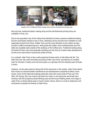 Images of the Traditional Plastic making shop and the old fashioned printing shop.
Not only that, traditional plastic making shop and the old-fashioned printing shop are
available in Pudu, too.
Due to the population rise of the visitors that attracted by these conserve traditional trading,
tourism businesses started to rise in Pudu, attracting various tourists from outstation to visit,
especially tourists from China. Coffee Town are the main attraction to the visitors as they
provide a coffee manufacturing tour, sells goods like coffee, local confectionaries and fruit
stalls are available right outside of the walkway of the Coffee town. Traditional trading along
the street of Pudu may have gradually receding over the time by modern days development,
but the one’s that remain nuanced the street of Pudu.
In a nutshell, Jalan Pudu is like a self-sustaining fortress which is fully filled with life. The
folks here live, eat, work and trade according to their rule of law, bounded by an invisible
wall. Its richness in history and memories gives us a glimpse into the shadowy past of Kuala
Lumpur.
However, as the years pass by along with all the advances in the society, Jalan Pudu seems
that it does not received better maintenance and development compared to before. Even
worse, some of the historical buildings along the road such as the wall of Pudu Jail, Kim
Wah, Xin Guang, Dai Hua cinema had been torn down or are facing the same fate soon.
Contrary with the prosperous Bukit Bintang area and the busy Petaling street, the image of
Jalan Pudu is slowly fading away in local’s minds. Hence, there is a must to rediscover and
reintroduce to people the beauty of Jalan Pudu.
 