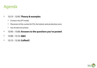 Agenda
•

12:15 - 12:45: Theory & examples
•

Content: the LIFT model

•

Placement of the content & CTA: the hottest vertical attention zone

•

Use of colors & contrast

•

12:45 - 13:00: Answers to the questions you’ve posted

•

13:00 - 13:15: Q&A

•

13:15 - 13:30: Coffee!!!

 