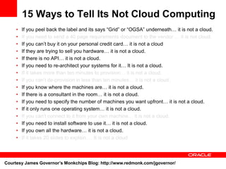 15 Ways to Tell Its Not Cloud Computing
     •   If you peel back the label and its says “Grid” or “OGSA” underneath… it is not a cloud.
     •   If you need to send a 40 page requirements document to the vendor … it is not cloud.
     •   If you can’t buy it on your personal credit card… it is not a cloud
     •   If they are trying to sell you hardware… it is not a cloud.
     •   If there is no API… it is not a cloud.
     •   If you need to re-architect your systems for it… It is not a cloud.
     •   If it takes more than ten minutes to provision… it is not a cloud.
     •   If you can’t de-provision in less than ten minutes… it is not a cloud.
     •   If you know where the machines are… it is not a cloud.
     •   If there is a consultant in the room… it is not a cloud.
     •   If you need to specify the number of machines you want upfront… it is not a cloud.
     •   If it only runs one operating system… it is not a cloud.
     •   If you can’t connect to it from your own machine… it is not a cloud.
     •   If you need to install software to use it… it is not a cloud.
     •   If you own all the hardware… it is not a cloud.
     •   If it takes 20 slides to explain…. It is not a cloud




Courtesy James Governor’s Monkchips Blog: http://www.redmonk.com/jgovernor/
 