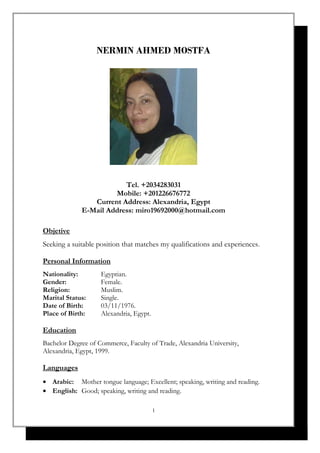NERMIN AHMED MOSTFA
Tel. +2034283031
Mobile: +201226676772
Current Address: Alexandria, Egypt
E-Mail Address: miro19692000@hotmail.com
Objetive
Seeking a suitable position that matches my qualifications and experiences.
Personal Information
Nationality: Egyptian.
Gender: Female.
Religion: Muslim.
Marital Status: Single.
Date of Birth: 03/11/1976.
Place of Birth: Alexandria, Egypt.
Education
Bachelor Degree of Commerce, Faculty of Trade, Alexandria University,
Alexandria, Egypt, 1999.
Languages
• Arabic: Mother tongue language; Excellent; speaking, writing and reading.
• English: Good; speaking, writing and reading.
1
 