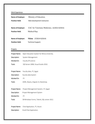 Work Experience
Name of Employer: Ministry of Education.
Position Held: Web development instructor.
Name of Employer: EAC for Veterinary Medicines. (5/2015-9/2015)
Position Held: Medical Rep.
Name of Employer: TEData (7/2014-9/2014)
Position Held: Technical Support.
Projects
Project Name: Open Education System for Minia University.
Description: System Management
Worked On: Faculty Of science
Tools: SQl Server 2008, Visual Studio 2010.
Project Name: Faculty data, ITI, Egypt
Description: Faculty data System
Worked On: ITI
Tools: JSON, JQuery, Angular JS, Bootstrap.
Project Name: Project Management System, ITI, Egypt
Description: Project Management System
Worked On: ITI
Tools: C# Windows Forms, Telerik, SQL server 2012.
Project Name: Chat Application, ITI, Assuit.
Description: Small Chat Application.
 