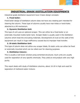 8
INDUSTRIAL GRADE DISTILLATION EQUIPMENTS
Industrial grade distillation equipment have 4 basic design concepts:
1. Fixed boiler:
Fixed boiler design of distillation column does not have any rotating part intended for
cleaning the column. These type of columns usually have man-holes or hand-holes
attached to a lift mechanism.
2. Dynamic Distillation Unit:
This type of unit uses an optional scraper. This can either be a fixed boiler or an
externally mounted mobile boiler tank. Scraper blade is usually used in the distillation
columns which treat the encrusting materials. Development of crust on the walls of the
equipment can result in huge inefficiency caused due to improper heat transfer.
3. Di-static Distillation Unit:
This type of column does not utilize any scraper blade. Di-static units can either be fixed
or externally mounted which can be rolled over for cleaning purposes.
4. Distillation Column:
This is usually a tall tower erected using cemented structures. Such units are usually
used for separation of very specific chemicals. They yield an end product with very high
purity.
This report deals with study of distillation columns, about 16-18 m high and used for
separation of methanol-water mixture.
 