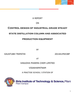 1
A REPORT
ON
Control design of industrial grade steady
state distillation column and associated
production equipment
BY
KAUSTUBH TRIPATHI 2014A1PS538P
AT
VASUDHA PHARMA CHEM LIMITED
VISAKHAPATNAM
A PRACTISE SCHOOL I STATION OF
 