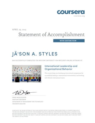 coursera.org
Statement of Accomplishment
WITH DISTINCTION
APRIL 29, 2015
JÄ'SON A. STYLES
HAS SUCCESSFULLY COMPLETED THE BOCCONI UNIVERSITY-SDA BOCCONI'S ONLINE OFFERING OF
International Leadership and
Organizational Behavior
This course helps you developing intercultural competences for
successfully leading in international environments, and working
with diverse international teams.
FRANZ WOHLGEZOGEN
ASSISTANT PROFESSOR
DEPARTMENT OF MANAGEMENT AND TECHNOLOGY
UNIVERSITÀ BOCCONI
PLEASE NOTE: THE ONLINE OFFERING OF THIS CLASS DOES NOT REFLECT THE ENTIRE CURRICULUM OFFERED TO STUDENTS ENROLLED AT
THE BOCCONI UNIVERSITY-SDA BOCCONI. THIS STATEMENT DOES NOT AFFIRM THAT THIS STUDENT WAS ENROLLED AS A STUDENT AT THE
BOCCONI UNIVERSITY-SDA BOCCONI IN ANY WAY. IT DOES NOT CONFER A BOCCONI UNIVERSITY-SDA BOCCONI GRADE; IT DOES NOT CONFER
BOCCONI UNIVERSITY-SDA BOCCONI CREDIT; IT DOES NOT CONFER A BOCCONI UNIVERSITY-SDA BOCCONI DEGREE; AND IT DOES NOT VERIFY
THE IDENTITY OF THE STUDENT
 