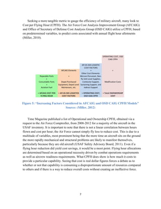 7
Seeking a more tangible metric to gauge the efficiency of military aircraft, many look to
Cost per Flying Hour (CPFH). The Air Force Cost Analysis Improvement Group (AFCAIG)
and Office of Secretary of Defense Cost Analysis Group (OSD CAIG) utilize a CPFH, based
on predetermined variables, to predict costs associated with annual flight hour allotments
(Miller, 2010).
Figure 5: “Increasing Factors Considered in AFCAIG and OSD CAIG CPFH Models”
Source: (Miller, 2012)
Time Magazine published a list of Operational and Ownership CPFH, obtained via a
request to the Air Force Comptroller, from 2008-2012 for a majority of the aircraft in the
USAF inventory. It is important to note that there is not a linear correlation between hours
flown and cost per hour; the Air Force cannot simply fly less to reduce cost. This is due to a
multitude of variables, most prominent being that the more time an aircraft sits on the ground
the more rapidly mechanical and structural problems are likely to manifest themselves,
particularly because they are old aircraft (USAF Safety Advisory Board, 2011). Even if a
flying hour reduction did yield cost savings, it would be a moot point. Flying hour allocations
are determined based on an operational necessity driven by combat operations requirements
as well as aircrew readiness requirements. What CPFH does show is how much it costs to
provide a particular capability. Seeing that cost is real dollar figures forces a debate as to
whether or not that capability is consuming a disproportionate amount of resources compared
to others and if there is a way to reduce overall costs without creating an ineffective force.
 