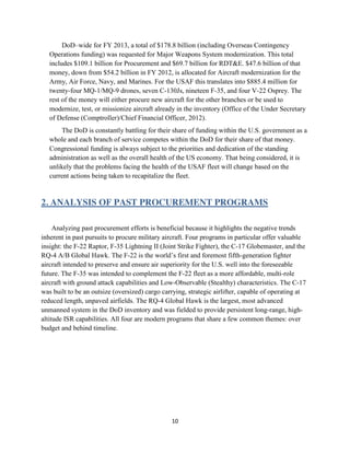 10
DoD–wide for FY 2013, a total of $178.8 billion (including Overseas Contingency
Operations funding) was requested for Major Weapons System modernization. This total
includes $109.1 billion for Procurement and $69.7 billion for RDT&E. $47.6 billion of that
money, down from $54.2 billion in FY 2012, is allocated for Aircraft modernization for the
Army, Air Force, Navy, and Marines. For the USAF this translates into $885.4 million for
twenty-four MQ-1/MQ-9 drones, seven C-130Js, nineteen F-35, and four V-22 Osprey. The
rest of the money will either procure new aircraft for the other branches or be used to
modernize, test, or missionize aircraft already in the inventory (Office of the Under Secretary
of Defense (Comptroller)/Chief Financial Officer, 2012).
The DoD is constantly battling for their share of funding within the U.S. government as a
whole and each branch of service competes within the DoD for their share of that money.
Congressional funding is always subject to the priorities and dedication of the standing
administration as well as the overall health of the US economy. That being considered, it is
unlikely that the problems facing the health of the USAF fleet will change based on the
current actions being taken to recapitalize the fleet.
2. ANALYSIS OF PAST PROCUREMENT PROGRAMS
Analyzing past procurement efforts is beneficial because it highlights the negative trends
inherent in past pursuits to procure military aircraft. Four programs in particular offer valuable
insight: the F-22 Raptor, F-35 Lightning II (Joint Strike Fighter), the C-17 Globemaster, and the
RQ-4 A/B Global Hawk. The F-22 is the world’s first and foremost fifth-generation fighter
aircraft intended to preserve and ensure air superiority for the U.S. well into the foreseeable
future. The F-35 was intended to complement the F-22 fleet as a more affordable, multi-role
aircraft with ground attack capabilities and Low-Observable (Stealthy) characteristics. The C-17
was built to be an outsize (oversized) cargo carrying, strategic airlifter, capable of operating at
reduced length, unpaved airfields. The RQ-4 Global Hawk is the largest, most advanced
unmanned system in the DoD inventory and was fielded to provide persistent long-range, high-
altitude ISR capabilities. All four are modern programs that share a few common themes: over
budget and behind timeline.
 