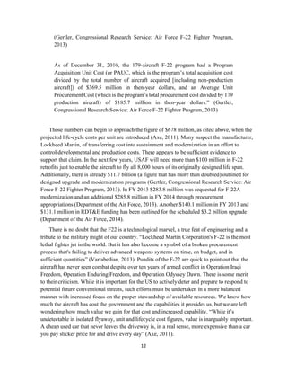 12
(Gertler, Congressional Research Service: Air Force F-22 Fighter Program,
2013)
As of December 31, 2010, the 179-aircraft F-22 program had a Program
Acquisition Unit Cost (or PAUC, which is the program’s total acquisition cost
divided by the total number of aircraft acquired [including non-production
aircraft]) of $369.5 million in then-year dollars, and an Average Unit
Procurement Cost (which is the program’s total procurement cost divided by 179
production aircraft) of $185.7 million in then-year dollars.” (Gertler,
Congressional Research Service: Air Force F-22 Fighter Program, 2013)
Those numbers can begin to approach the figure of $678 million, as cited above, when the
projected life-cycle costs per unit are introduced (Axe, 2011). Many suspect the manufacturer,
Lockheed Martin, of transferring cost into sustainment and modernization in an effort to
control developmental and production costs. There appears to be sufficient evidence to
support that claim. In the next few years, USAF will need more than $100 million in F-22
retrofits just to enable the aircraft to fly all 8,000 hours of its originally designed life span.
Additionally, there is already $11.7 billion (a figure that has more than doubled) outlined for
designed upgrade and modernization programs (Gertler, Congressional Research Service: Air
Force F-22 Fighter Program, 2013). In FY 2013 $283.8 million was requested for F-22A
modernization and an additional $285.8 million in FY 2014 through procurement
appropriations (Department of the Air Force, 2013). Another $140.1 million in FY 2013 and
$131.1 million in RDT&E funding has been outlined for the scheduled $3.2 billion upgrade
(Department of the Air Force, 2014).
There is no doubt that the F22 is a technological marvel, a true feat of engineering and a
tribute to the military might of our country. “Lockheed Martin Corporation's F-22 is the most
lethal fighter jet in the world. But it has also become a symbol of a broken procurement
process that's failing to deliver advanced weapons systems on time, on budget, and in
sufficient quantities” (Vartabedian, 2013). Pundits of the F-22 are quick to point out that the
aircraft has never seen combat despite over ten years of armed conflict in Operation Iraqi
Freedom, Operation Enduring Freedom, and Operation Odyssey Dawn. There is some merit
to their criticism. While it is important for the US to actively deter and prepare to respond to
potential future conventional threats, such efforts must be undertaken in a more balanced
manner with increased focus on the proper stewardship of available resources. We know how
much the aircraft has cost the government and the capabilities it provides us, but we are left
wondering how much value we gain for that cost and increased capability. “While it’s
undetectable in isolated flyaway, unit and lifecycle cost figures, value is inarguably important.
A cheap used car that never leaves the driveway is, in a real sense, more expensive than a car
you pay sticker price for and drive every day” (Axe, 2011).
 