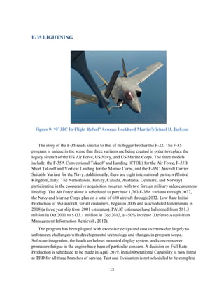 13
F-35 LIGHTNING
Figure 9: “F-35C In-Flight Refuel” Source: Lockheed Martin/Michael D. Jackson
The story of the F-35 reads similar to that of its bigger brother the F-22. The F-35
program is unique in the sense that three variants are being created in order to replace the
legacy aircraft of the US Air Force, US Navy, and US Marine Corps. The three models
include: the F-35A Conventional Takeoff and Landing (CTOL) for the Air Force, F-35B
Short Takeoff and Vertical Landing for the Marine Corps, and the F-35C Aircraft Carrier
Suitable Variant for the Navy. Additionally, there are eight international partners (United
Kingdom, Italy, The Netherlands, Turkey, Canada, Australia, Denmark, and Norway)
participating in the cooperative acquisition program with two foreign military sales customers
lined up. The Air Force alone is scheduled to purchase 1,763 F-35A variants through 2037,
the Navy and Marine Corps plan on a total of 680 aircraft through 2032. Low Rate Initial
Production of 365 aircraft, for all customers, began in 2006 and is scheduled to terminate in
2018 (a three year slip from 2001 estimates). PAUC estimates have ballooned from $81.3
million in Oct 2001 to $133.1 million in Dec 2012, a ~50% increase (Defense Acquisition
Management Information Retrieval , 2012).
The program has been plagued with excessive delays and cost overruns due largely to
unforeseen challenges with developmental technology and changes in program scope.
Software integration, the heads up helmet mounted display system, and concerns over
premature fatigue in the engine have been of particular concern. A decision on Full Rate
Production is scheduled to be made in April 2019. Initial Operational Capability is now listed
at TBD for all three branches of service. Test and Evaluation is not scheduled to be complete
 