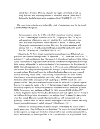 16
aircraft by $1.3 billion. Delivery schedules have again slipped and aircraft are
being delivered with increasing amounts of unfinished work or known defects
that must be fixed after government acceptance. (GAO/T-NSIAD-94-115, 1994)
The cause for the reduction was furthered by a lack of substantiated need for the aircraft.
A 1995 GAO report explains:
Serious concerns about the C-17's cost-effectiveness have prompted Congress
to direct DOD to explore alternatives to the full C-17 program. The COEA [cost
and operational effectiveness analysis] identified less costly alternatives that
could meet airlift requirements and save billions of dollars. In addition, the C-
17's program cost continues to increase. Therefore, the savings associated with
a mixed fleet of C-17s and commercial freighters could be significantly greater
than the COEA reported. (GAO/NSIAD-95-26, 1995)
Ultimately, the Air Force bought more than the originally proposed 210 aircraft and
purchased zero commercial freightliners. On September 12, 2013, the USAF received its 223rd
and final C-17, delivered to Joint Base Charleston, S.C. (Joint Base Charleston Public Affairs,
2013). The alternatives proposed to the Globemaster included extending the life of existing C-
141s, ordering additional C-5s, and adding Boeing 747s to complement the fleet (Greer W. L.,
2010). The Air Force succeeded in procuring the C-17 when it added additional requirements
that included delivering outsize cargo to forward deployed locations involving short, semi
prepared surfaces. The aircraft boasts the ability to land outsized cargo on semi-prepared
surfaces measuring 3,000ft x 90ft. There is strong evidence to cause the belief that this
advertisement is suspiciously optimistic, particularly when considering the operational
limitations of repeatedly landing an aircraft weighing up to 447,000 pounds on a semi-
prepared surface. “The yet-to-be-resolved issues include the ability of SPRs [Semi-Prepared
Runways] to support the weight of the C-17, the inaccuracy of takeoff and landing data, and
the inability to predict the ability of targeted SPRs to support intended operations” (Hansen,
2002). The concerns were validated on March 26, 2003, when the USAF lifted the 173rd
Airborne Brigade into Bashur Airfield, Iraq. Bashur is a 6,700-foot, asphalt runway. “Some of
the C-17s carried huge M1-A Abrams tanks, and weighed from 250,000 to 300,000 pounds
when they landed. The runway, made of asphalt reinforced with more asphalt, took a
pounding. The areas where the aircraft touched down began to crack and crumble. The heavy
transports ground the runway's asphalt into dust” (GlobalSecurity, 2011).
The merits and accuracy of the cost benefit analysis conducted by the DoD in order to
justify procurement of the C-17 can be heavily debated. The bottom line is the USAF pursued
the development and large-scale production of an aircraft to meet specific niche capabilities,
and its ability to execute those capabilities to the extent advertised can be questioned. The C-
 
