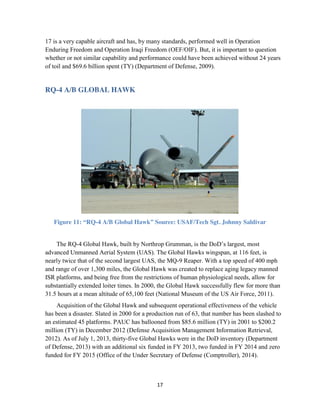 17
17 is a very capable aircraft and has, by many standards, performed well in Operation
Enduring Freedom and Operation Iraqi Freedom (OEF/OIF). But, it is important to question
whether or not similar capability and performance could have been achieved without 24 years
of toil and $69.6 billion spent (TY) (Department of Defense, 2009).
RQ-4 A/B GLOBAL HAWK
Figure 11: “RQ-4 A/B Global Hawk” Source: USAF/Tech Sgt. Johnny Saldivar
The RQ-4 Global Hawk, built by Northrop Grumman, is the DoD’s largest, most
advanced Unmanned Aerial System (UAS). The Global Hawks wingspan, at 116 feet, is
nearly twice that of the second largest UAS, the MQ-9 Reaper. With a top speed of 400 mph
and range of over 1,300 miles, the Global Hawk was created to replace aging legacy manned
ISR platforms, and being free from the restrictions of human physiological needs, allow for
substantially extended loiter times. In 2000, the Global Hawk successfully flew for more than
31.5 hours at a mean altitude of 65,100 feet (National Museum of the US Air Force, 2011).
Acquisition of the Global Hawk and subsequent operational effectiveness of the vehicle
has been a disaster. Slated in 2000 for a production run of 63, that number has been slashed to
an estimated 45 platforms. PAUC has ballooned from $85.6 million (TY) in 2001 to $200.2
million (TY) in December 2012 (Defense Acquisition Management Information Retrieval,
2012). As of July 1, 2013, thirty-five Global Hawks were in the DoD inventory (Department
of Defense, 2013) with an additional six funded in FY 2013, two funded in FY 2014 and zero
funded for FY 2015 (Office of the Under Secretary of Defense (Comptroller), 2014).
 