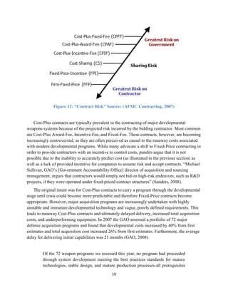 19
Figure 12: “Contract Risk” Source: (AFMC Contracting, 2007)
Cost-Plus contracts are typically prevalent in the contracting of major developmental
weapons systems because of the projected risk incurred by the bidding contractor. Most common
are Cost-Plus Award-Fee, Incentive Fee, and Fixed-Fee. These contracts, however, are becoming
increasingly controversial, as they are often perceived as causal to the runaway costs associated
with modern developmental programs. While many advocate a shift to Fixed-Price contracting in
order to provide contractors with an incentive to control costs, pundits argue that it is not
possible due to the inability to accurately predict cost (as illustrated in the previous section) as
well as a lack of provided incentive for companies to assume risk and accept contracts. “Michael
Sullivan, GAO’s [Government Accountability Office] director of acquisition and sourcing
management, argues that contractors would simply not bid on high-risk endeavors, such as R&D
projects, if they were operated under fixed-priced contract structures” (Sanders, 2008).
The original intent was for Cost-Plus contracts to carry a program through the developmental
stage until costs could become more predictable and therefore Fixed-Price contracts become
appropriate. However, major acquisition programs are increasingly undertaken with highly
unstable and immature developmental technology and vague, poorly defined requirements. This
leads to runaway Cost-Plus contracts and ultimately delayed delivery, increased total acquisition
costs, and underperforming equipment. In 2007 the GAO assessed a portfolio of 72 major
defense acquisition programs and found that developmental costs increased by 40% from first
estimates and total acquisition cost increased 26% from first estimates. Furthermore, the average
delay for delivering initial capabilities was 21 months (GAO, 2008).
Of the 72 weapon programs we assessed this year, no program had proceeded
through system development meeting the best practices standards for mature
technologies, stable design, and mature production processes-all prerequisites
 