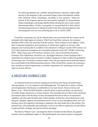 20
for achieving planned cost, schedule and performance outcomes. Eighty-eight
percent of the programs in this assessment began system development without
fully maturing critical technologies according to best practices. Ninety-six
percent of the programs had not met best practice standards for demonstrating
mature technologies and design stability before entering the more costly system
demonstration phase. Finally, no programs we assessed had all of their critical
manufacturing processes in statistical control when they entered production, and
most programs were not even collecting data to do so. (GAO, 2008)
Fixed-Price contracting can only be utilized when costs associated with the contract can be
estimated with a high degree of certainty. With Firm-Fixed Price contracts, the contractor
shoulders 100% of the risk associated with the contract. These contracts can be applied, “when
there is adequate competition, prior purchases of similar/same supplies or services, when
adequate cost or pricing data is available or the contractor is willing to accept a FFP contract, at a
level which represents assumption of a reasonable proportion of the risk” (AFMC Contracting,
2007). While many types of Fixed-Price contracts exist, such as Fixed-Price-Incentive,
Economic Price Adjustment, Award Fee, etc., the biggest takeaway is that if program risk is
controlled, the contractor has no incentive to inflate a proposal in order to reduce the probability
of incurring a loss, Fixed-Price contracts reduce risk to the government and would help improve
the overall health of the DoD procurement process. With a Fixed-Price contract, the contractors
have incentive to clarify requirements, set realistic expectations for technology involved, and
make an on time delivery.
4. MILITARY MARKET LIFE
As explained in previous sections, keeping an aircraft not only flying, but performing a
relevant purpose, is a very expensive and challenging task. The rapid rate at which a military
aircraft approaches obsolescence is attributable to two main factors: threat evolution and
Moore’s Law. When the DoD identifies a specific threat or perceived threat, our adversaries
invariably design and procure a counter-measure. The seemingly obvious flaw in this reactionary
procurement plan is that the delay we have documented between an idea to an operational
capability can often span the better part of three decades. In that time, many threats have come
and gone, changed, adapted, and manifested itself in ways we never thought possible. Just as in
business where all competitive advantage is temporary, the same holds true in the military. Our
potential foes will, predictably and continually, evolve in an effort to undermine our best efforts
to gain and hold a strategic and tactical military advantage.
The famous “Moore’s Law”, developed by Intel co-founder Gordon Moore, has gained
notoriety since he published a paper in 1965 predicting the near linear increase in integrated
 