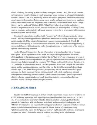 21
circuit efficiency, increasing by a factor of two every year (Moore, 1965). The article came to
represent, more broadly, the rate at which technology would continue to advance in the decades
to come. “Moore's Law is so perennially protean because its eponymous formulator never quite
gave it a precise formulation. Rather, using prose, graphs, and a cartoon Moore wove together a
collection of observations and insights in order to outline a cluster of trends that would change
the way we live and work” (Stokes, 2008). When Moore’s Law is applied to technology-
intensive programs such as an aircraft, one can clearly see the implied pitfalls of taking 20 plus
years to produce a technologically advanced weapons system that is in turn expected to maintain
relevance decades into the future.
Constant threat evolution combined with “Moore’s law” effectively accelerates the rate at
which a military aircraft approaches its operational obsolescence, thereby decreasing its military-
centric market life. If the rate at which a major weapons system such as the F-35 or F-22
becomes technologically or tactically irrelevant increases, then the government’s opportunity to
recoup its billions of dollars in capital outlay through deterrence or employment of the weapons
system, simultaneously decreases.
Author Charles Fine describes the rate of evolution in terms of product life as “product
clockspeed”. While a product such as a major motion picture might represent the fastest-
clockspeed end of the spectrum, due to the fact that its “half-lives” can be measured in hours, if
not days, commercial aircraft production has typically represented the slowest-clockspeed end of
the spectrum. Take for example the venerable 747; “Mega–profits still flow from the sales of its
747 jumbo jet 30 years after its launch. The 747s produced in the 1990’s rely on the same basic
design and the same manufacturing plan that rolled out the first of these aircraft almost three
decades ago” (Fine, 1998). Fine goes on to group military aircraft into the same clockspeed
category, but that is incorrect. Current military aircraft, with a high emphasis on integral,
developmental technology, built to counter a specific threat or achieve a specific operational
objective, have a product clockspeed much faster than that of a commercial product and
therefore require a different approach to procurement.
5. PARADIGM SHIFT
In order for the DoD to remedy its broken aircraft procurement process by way of a focus on
COTS airframes, a paradigm shift regarding the composition of the fleet must occur. In 2012,
The Economist distilled an article written by Admiral Jonathan Greenert, published in the
periodical Proceedings, which influenced, articulated, and summarized this key point well.
“Military procurement is too focused on building ever-costlier new ships and aircraft of complex
design, with built-in capabilities to meet specific threats. Instead of procurement being
“platform-centric”, he wants it to be “payload-centric”: highly adaptable platforms able to carry
weapons and sensors that can be added or removed, depending on the mission or on
 
