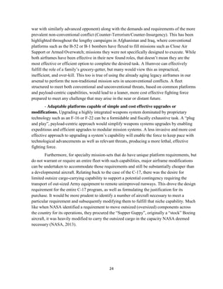 24
war with similarly advanced opponent) along with the demands and requirements of the more
prevalent non-conventional conflict (Counter-Terrorism/Counter-Insurgency). This has been
highlighted throughout the lengthy campaigns in Afghanistan and Iraq, where conventional
platforms such as the B-52 or B-1 bombers have flexed to fill missions such as Close Air
Support or Armed Overwatch; missions they were not specifically designed to execute. While
both airframes have been effective in their new found roles, that doesn’t mean they are the
most effective or efficient option to complete the desired task. A Humvee can effectively
fulfill the role of a family’s grocery-getter, but many would view this as impractical,
inefficient, and over-kill. This too is true of using the already aging legacy airframes in our
arsenal to perform the non-traditional mission sets in unconventional conflicts. A fleet
structured to meet both conventional and unconventional threats, based on common platforms
and payload-centric capabilities, would lead to a leaner, more cost effective fighting force
prepared to meet any challenge that may arise in the near or distant future.
- Adaptable platforms capable of simple and cost effective upgrades or
modifications. Upgrading a highly integrated weapons system dominated by proprietary
technology such as an F-16 or F-22 can be a formidable and fiscally exhaustive task. A “plug
and play”, payload-centric approach would simplify weapons systems upgrades by enabling
expeditious and efficient upgrades to modular mission systems. A less invasive and more cost
effective approach to upgrading a system’s capability will enable the force to keep pace with
technological advancements as well as relevant threats, producing a more lethal, effective
fighting force.
Furthermore, for specialty mission-sets that do have unique platform requirements, but
do not warrant or require an entire fleet with such capabilities, major airframe modifications
can be undertaken to accommodate those requirements and still be substantially cheaper than
a developmental aircraft. Relating back to the case of the C-17, there was the desire for
limited outsize cargo-carrying capability to support a potential contingency requiring the
transport of out-sized Army equipment to remote unimproved runways. This drove the design
requirement for the entire C-17 program, as well as formulating the justification for its
purchase. It would be more prudent to identify a number of aircraft necessary to meet a
particular requirement and subsequently modifying them to fulfill that niche capability. Much
like when NASA identified a requirement to move outsized (oversized) components across
the country for its operations, they procured the “Supper Guppy”, originally a “stock” Boeing
aircraft, it was heavily modified to carry the outsized cargo in the capacity NASA deemed
necessary (NASA, 2013).
 