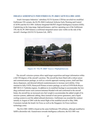 27
ISRAELI AEROSPACE INDUSTRIES EL/W-2068 CAEW/ELI-3001 AISIS
Israeli Aerospace Industries’ subsidiary ELTA Systems LTD has unveiled two modified
Gulfstream 550 variants, the EL/W-2068 Conformal Airborne Early Warning and Control
(CAEW) and the ELI-3001 Airborne Integrated SIGINT (Signal Intelligence) System (ASIS).
Capitalizing on the long-range, high performance, and low operating cost of the Gulfstream
550, the EL/W 2068 features a conformal integrated sensor suite visible on the side of the
aircraft’s fuselage (IAI ELTA Systems Ltd., 2007).
Figure 15: “EL/W 2068” Source: Flightglobal.com
The aircraft’s mission systems allow rapid target acquisition and target information within
a full 350 degrees of the aircraft’s position. The aircraft has been fitted with a robust sensor
and communications package, as well as a missile approach warning system, chaff and flare
decoy dispensers, and directed infrared countermeasures to increase survivability. It has
retained its fully COTS, Honeywell Primus avionics package, as well as COTS Rolls-Royce
BR710C4-11 Turbofan engines. In addition to its modified fuselage to accommodate the low-
drag conformal sensor suite (sensors/antennas blended with and conformed to the aircraft
body), the aircraft has an increased zero-fuel weight to accommodate the added weight of its
mission systems, additional cabling, three (instead of one) power generators, and a liquid
cooling system to cool the added onboard electronics. Gulfstream was awarded the contract
initially in August of 2003 with the initial flight of the modified aircraft in May 2006.
Customers include the Israeli Air Force as well as the Singapore Air Force (airforce-
technology.com).
The ELI-3001 AISIS is based on the same Gulfstream 550 airframe, although modified to
fulfill a dissimilar role. Geared more towards intelligence collection, the ELI-3001 was
 