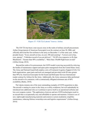 29
Figure 17: “UH-72A Lakota” Source: Airbus
The UH-72A has been a rare success story in the realm of military aircraft procurement.
Airbus Group (parent of American Eurocopter) won the contract on June 30, 2006, and
officially delivered the first airframe to the army on December 11 of the same year. Airbus
proudly boasts: “Every aircraft on time, on cost: 290 and counting”, “Lowest cost to buy,
own, operate”, “Unbroken record of on-cost delivery”, “30-50% less expensive to fly than
Blackhawk”, “Greater than 90% availability”, “More than 150,000 flight hours in total”
(Airbus Group, 2014).
Beyond the realm of its procurement, the COTS model is proving successful by relieving
the burden of maintenance support and spare-parts management from the United States Army.
The Army and National Guard both employ a mix of Contractor Logistics Support (CLS). For
both organizations, spare parts and tools are managed and provided (with fill rates greater
than 90%) by American Eurocopter for the Guard and Helicopter Services International
(under contract by Airbus) for the Army. Additionally, the Army outsources labor performed
on the aircraft to its contractor, with a contractually obligated minimum rate of 80%
availability (Burke, 2010).
The Lakota remains one of the most outstanding examples of COTS acquisition to date.
The aircraft is starting its career in the Army as a utility workhorse, but will undoubtedly be
introduced into additional roles as it continues to prove itself as an operational airframe and
low-cost weapons system. “The application of proven and new COTS technologies result in
an aircraft that is exceptionally easy and affordable to operate and maintain. Extensive use of
new, lightweight manufacturing materials and extensive system modularity simplifies
maintenance, reducing lifetime ownership costs and logistics requirements” (Airbus Group,
2014).
 