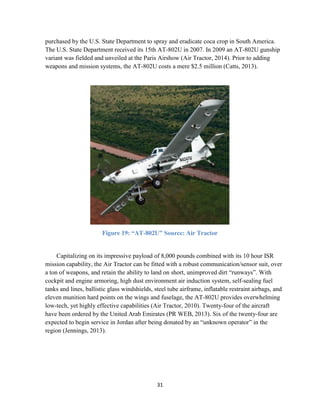31
purchased by the U.S. State Department to spray and eradicate coca crop in South America.
The U.S. State Department received its 15th AT-802U in 2007. In 2009 an AT-802U gunship
variant was fielded and unveiled at the Paris Airshow (Air Tractor, 2014). Prior to adding
weapons and mission systems, the AT-802U costs a mere $2.5 million (Catts, 2013).
Figure 19: “AT-802U” Source: Air Tractor
Capitalizing on its impressive payload of 8,000 pounds combined with its 10 hour ISR
mission capability, the Air Tractor can be fitted with a robust communication/sensor suit, over
a ton of weapons, and retain the ability to land on short, unimproved dirt “runways”. With
cockpit and engine armoring, high dust environment air induction system, self-sealing fuel
tanks and lines, ballistic glass windshields, steel tube airframe, inflatable restraint airbags, and
eleven munition hard points on the wings and fuselage, the AT-802U provides overwhelming
low-tech, yet highly effective capabilities (Air Tractor, 2010). Twenty-four of the aircraft
have been ordered by the United Arab Emirates (PR WEB, 2013). Six of the twenty-four are
expected to begin service in Jordan after being donated by an “unknown operator” in the
region (Jennings, 2013).
 