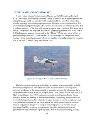32
TEXTRON AIRLAND SCORPION JET
A joint venture between Textron, parent of Cessna and Bell Helicopter, and Airland
L.L.C., a relatively new company formed by a group of investors, the Scorpion represents an
attempt to design, build, and market a COTS based aircraft to the U.S. DoD without them
actually requesting it or outlining any requirements. The intent behind the venture is to field
an aircraft capable of performing the USAF’s “low-end” missions; low intensity missions that
it performs a majority of the time, utilizing overly capable legacy platforms. This would allow
the USAF to preserve the “high-end” missions for aging legacy platforms such as the F-16 or
F-15 and advanced weapons systems such as the F-22 and F-35 that were not or will not be
procured in large quantities (Textron Airland, 2013). The prospect of foreign sales is also
relatively strong for the Scorpion as it offers a low purchase price and promised low operating
cost of less than $3,000 per flying hour (Butler, 2103).
Figure 20: “Scorpion Jet” Source: Textron Airland
The Scorpion advertises as a tactical military jet platform using commercially available
technologies and processes. The extent to which it incorporates these technologies and
processes is unknown as Textron was unable to respond to a request for information due to
the programs classification. While the Scorpion doesn’t have a direct civilian equivalent, it is
likely sourced largely from COTS parts, processes, and technologies used in the Cessna
family of aircraft, and arranged to present the militaristic look military acquisition officials
are comfortable purchasing. Not only is the Scorpion expected to provide exceptional value
with its low purchase price and low operating cost but also in its multi-purpose, modular,
rapid re-configuration design. “The Scorpion’s internal payload bay provides critical
operational flexibility to quickly incorporate new payloads, scaling tactical systems
performance to meet operational capability needs. With its modular partitioning, loading,
 
