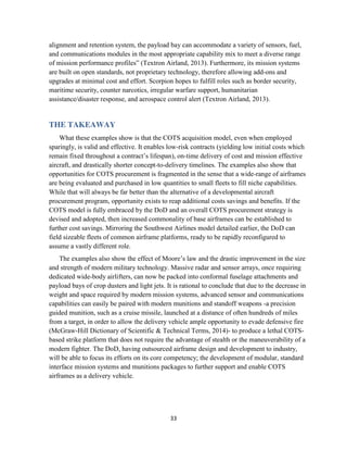 33
alignment and retention system, the payload bay can accommodate a variety of sensors, fuel,
and communications modules in the most appropriate capability mix to meet a diverse range
of mission performance profiles” (Textron Airland, 2013). Furthermore, its mission systems
are built on open standards, not proprietary technology, therefore allowing add-ons and
upgrades at minimal cost and effort. Scorpion hopes to fulfill roles such as border security,
maritime security, counter narcotics, irregular warfare support, humanitarian
assistance/disaster response, and aerospace control alert (Textron Airland, 2013).
THE TAKEAWAY
What these examples show is that the COTS acquisition model, even when employed
sparingly, is valid and effective. It enables low-risk contracts (yielding low initial costs which
remain fixed throughout a contract’s lifespan), on-time delivery of cost and mission effective
aircraft, and drastically shorter concept-to-delivery timelines. The examples also show that
opportunities for COTS procurement is fragmented in the sense that a wide-range of airframes
are being evaluated and purchased in low quantities to small fleets to fill niche capabilities.
While that will always be far better than the alternative of a developmental aircraft
procurement program, opportunity exists to reap additional costs savings and benefits. If the
COTS model is fully embraced by the DoD and an overall COTS procurement strategy is
devised and adopted, then increased commonality of base airframes can be established to
further cost savings. Mirroring the Southwest Airlines model detailed earlier, the DoD can
field sizeable fleets of common airframe platforms, ready to be rapidly reconfigured to
assume a vastly different role.
The examples also show the effect of Moore’s law and the drastic improvement in the size
and strength of modern military technology. Massive radar and sensor arrays, once requiring
dedicated wide-body airlifters, can now be packed into conformal fuselage attachments and
payload bays of crop dusters and light jets. It is rational to conclude that due to the decrease in
weight and space required by modern mission systems, advanced sensor and communications
capabilities can easily be paired with modern munitions and standoff weapons -a precision
guided munition, such as a cruise missile, launched at a distance of often hundreds of miles
from a target, in order to allow the delivery vehicle ample opportunity to evade defensive fire
(McGraw-Hill Dictionary of Scientific & Technical Terms, 2014)- to produce a lethal COTS-
based strike platform that does not require the advantage of stealth or the maneuverability of a
modern fighter. The DoD, having outsourced airframe design and development to industry,
will be able to focus its efforts on its core competency; the development of modular, standard
interface mission systems and munitions packages to further support and enable COTS
airframes as a delivery vehicle.
 