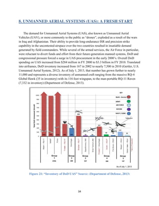 34
8. UNMANNED AERIAL SYSTEMS (UAS): A FRESH START
The demand for Unmanned Aerial Systems (UAS), also known as Unmanned Aerial
Vehicles (UAV), or more commonly to the public as “drones”, exploded as a result of the wars
in Iraq and Afghanistan. Their ability to provide long-endurance ISR and precision strike
capability in the uncontested airspace over the two countries resulted in insatiable demand
generated by field commanders. While several of the armed services, the Air Force in particular,
were reluctant to divert funds and effort from their future-generation manned systems, DoD and
congressional pressure forced a surge in UAS procurement in the early 2000’s. Overall DoD
spending on UAS increased from $284 million in FY 2000 to $3.3 billion in FY 2010. Translated
into airframes, DoD inventory increased from 167 in 2002 to nearly 7,500 in 2010 (Gertler, U.S.
Unmanned Aerial System, 2012). As of July 1, 2013, that number has grown further to nearly
11,000 and represents a diverse inventory of unmanned craft ranging from the massive RQ-4
Global Hawk (35 in inventory) with its 116 foot wingspan, to the man-portable RQ-11 Raven
(7,332 in inventory) (Department of Defense, 2013).
Figure 21: “Inventory of DoD UAS” Source: (Department of Defense, 2013)
 