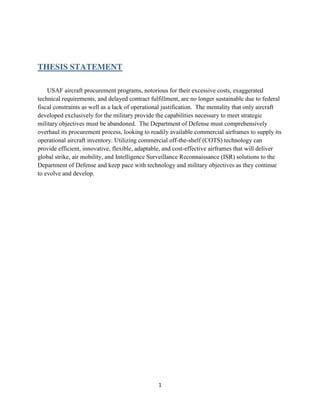 1
THESIS STATEMENT
USAF aircraft procurement programs, notorious for their excessive costs, exaggerated
technical requirements, and delayed contract fulfillment, are no longer sustainable due to federal
fiscal constraints as well as a lack of operational justification. The mentality that only aircraft
developed exclusively for the military provide the capabilities necessary to meet strategic
military objectives must be abandoned. The Department of Defense must comprehensively
overhaul its procurement process, looking to readily available commercial airframes to supply its
operational aircraft inventory. Utilizing commercial off-the-shelf (COTS) technology can
provide efficient, innovative, flexible, adaptable, and cost-effective airframes that will deliver
global strike, air mobility, and Intelligence Surveillance Reconnaissance (ISR) solutions to the
Department of Defense and keep pace with technology and military objectives as they continue
to evolve and develop.
 