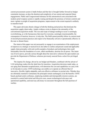 37
current procurement system is badly broken and that fact is brought further forward as budget
constraints increase, as does the duration and complexity of our current and expected future
engagements. Public and Congressional tolerance for the astronomical costs associated with
modern aerial weapons system is rapidly waning and despite the promises of stricter controls and
more vigilant oversight of acquisition programs, improvement to the extent required is unlikely
to manifest itself.
This paper advocates drastic change in both the thinking and practices that dominate the
acquisition supply chain today. Ample evidence exists to disprove the rationality of the
conventional acquisition model. The size and scope of change needing to occur is seemingly
overwhelming, as is the bureaucracy that must be overcome, seemingly insurmountable; the
consequence of inaction, however, is truly dire. The DoD cannot possibly follow its current trend
of aircraft procurement practices and expect to be financially solvent or operationally effective in
the near or distant future.
The intent of this paper was not necessarily to engage in an examination of the employment
of airpower at a strategic or tactical level, but rather to outline and present sound and applicable
supply chain principles with real-world examples of products and technologies that could
foreseeably form the foundation of a new, albeit unorthodox, doctrine for air power. The intent
was if not to prove, provoke serious thought about the innovative solutions the open market can
provide the Department of Defense; solutions previously sourced from a select few privileged
firms.
The impetus for change, driven by our budget and blunders, combined with the advent of
UAS technology makes this the ideal time for transition. Acquisition decisions made today, as
our aging fleet demands recapitalization, will determine the cost and capabilities we carry with
us for decades to come. COTS technology can enable us to operate an efficient fleet of
innovative, flexible, highly adaptable, and cost-effective airframes in myriad roles. Whether they
are ultimately manned or unmanned, the principals remain unchanged, as do the benefits. COTS
based, payload-centric airframes, employing modular and interoperable mission systems, are
essential to control both initial and lifecycle costs, ensure technological relevance and
operational capability, and meet any adversary we encounter throughout the full spectrum of
warfare.
 