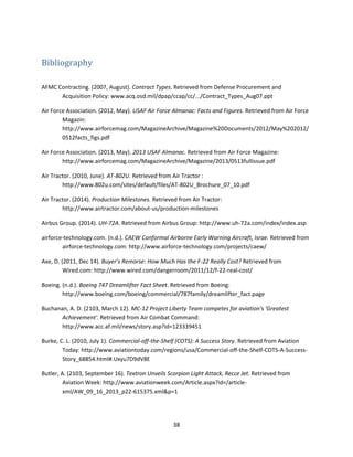 38
Bibliography
AFMC Contracting. (2007, August). Contract Types. Retrieved from Defense Procurement and
Acquisition Policy: www.acq.osd.mil/dpap/ccap/cc/.../Contract_Types_Aug07.ppt
Air Force Association. (2012, May). USAF Air Force Almanac: Facts and Figures. Retrieved from Air Force
Magazin:
http://www.airforcemag.com/MagazineArchive/Magazine%20Documents/2012/May%202012/
0512facts_figs.pdf
Air Force Association. (2013, May). 2013 USAF Almanac. Retrieved from Air Force Magazine:
http://www.airforcemag.com/MagazineArchive/Magazine/2013/0513fullissue.pdf
Air Tractor. (2010, June). AT-802U. Retrieved from Air Tractor :
http://www.802u.com/sites/default/files/AT-802U_Brochure_07_10.pdf
Air Tractor. (2014). Production Milestones. Retrieved from Air Tractor:
http://www.airtractor.com/about-us/production-milestones
Airbus Group. (2014). UH-72A. Retrieved from Airbus Group: http://www.uh-72a.com/index/index.asp
airforce-technology.com. (n.d.). CAEW Conformal Airborne Early Warning Aircraft, Israe. Retrieved from
airforce-technology.com: http://www.airforce-technology.com/projects/caew/
Axe, D. (2011, Dec 14). Buyer’s Remorse: How Much Has the F-22 Really Cost? Retrieved from
Wired.com: http://www.wired.com/dangerroom/2011/12/f-22-real-cost/
Boeing. (n.d.). Boeing 747 Dreamlifter Fact Sheet. Retrieved from Boeing:
http://www.boeing.com/boeing/commercial/787family/dreamlifter_fact.page
Buchanan, A. D. (2103, March 12). MC-12 Project Liberty Team competes for aviation's 'Greatest
Achievement'. Retrieved from Air Combat Command:
http://www.acc.af.mil/news/story.asp?id=123339451
Burke, C. L. (2010, July 1). Commercial-off-the-Shelf (COTS): A Success Story. Retrieved from Aviation
Today: http://www.aviationtoday.com/regions/usa/Commercial-off-the-Shelf-COTS-A-Success-
Story_68854.html#.Uxyu7D9dV8E
Butler, A. (2103, September 16). Textron Unveils Scorpion Light Attack, Recce Jet. Retrieved from
Aviation Week: http://www.aviationweek.com/Article.aspx?id=/article-
xml/AW_09_16_2013_p22-615375.xml&p=1
 