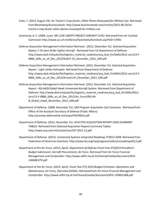 39
Catts, T. (2013, August 29). Air Tractor's Crop-Duster, Other Planes Revamped for Military Use. Retrieved
from Bloomberg Businessweek: http://www.businessweek.com/articles/2013-08-29/air-
tractors-crop-duster-other-planes-revamped-for-military-use
Command, A. C. (2009, June). MC-12W LIBERTY PROJECT AIRCRAFT (LPA). Retrieved from Air Combat
Command: http://www.acc.af.mil/library/factsheets/factsheet.asp?fsID=17041
Defense Acquisition Management Information Retrieval . (2012, December 31). Selected Acquisition
Report, F-35 Joint Strike Fighter Aircraft . Retrieved from US Department of Defense:
http://www.dod.mil/pubs/foi/logistics_material_readiness/acq_bud_fin/SARs/2012-sars/13-F-
0884_SARs_as_of_Dec_2012/DoD/F-35_December_2012_SAR.pdf
Defense Acquisition Management Information Retrieval. (2012, December 31). Selected Acquisition
Report - Light Utility Helicopter. Retrieved from Department of Defense:
http://www.dod.mil/pubs/foi/logistics_material_readiness/acq_bud_fin/SARs/2012-sars/13-F-
0884_SARs_as_of_Dec_2012/Army/LUH_December_2012_SAR.pdf
Defense Acquisition Management Information Retrieval. (2012, December 31). Selected Acquisition
Report - RQ-4A/B Global Hawk Unmanned Aircraft System. Retrieved from Department of
Defense: http://www.dod.mil/pubs/foi/logistics_material_readiness/acq_bud_fin/SARs/2012-
sars/13-F-0884_SARs_as_of_Dec_2012/Air_Force/RQ-4A-
B_Global_Hawk_December_2012_SAR.pdf
Department of Defense. (2009, December 31). SAR Program Acquisition Cost Summary . Retrieved from
Office of the Assistant Secretary of Defense (Public Affairs):
http://preview.defenselink.mil/news/PACPRESS.pdf
Department of Defense. (2012, December 31). SELECTED ACQUISITION REPORT (SAR) SUMMARY
TABLES. Retrieved from Selected Acquisition Reports Summary Tables:
http://www.acq.osd.mil/ara/am/sar/SST-2012-12.pdf
Department of Defense. (2013). Unmanned Systems Integrated Roadmap FY2013-2038. Retrieved from
Federation of American Scientists: http://www.fas.org/irp/program/collect/usroadmap2013.pdf
Department of the Air Force. (2013, April). Department of Defense Fiscal Year (FY)2014 President's
Budget Submission: Aircraft Procurement, Air Force. Retrieved from Air Force Financial
Management and Comptroller: http://www.saffm.hq.af.mil/shared/media/document/AFD-
130408-079.pdf
Department of the Air Force. (2013, April). Fiscal Year (FY) 2014 Budget Estimates: Operations and
Maintenance, Air Force, Overview Exhibits. Retrieved from Air Force Financial Management and
Comptroller: http://www.saffm.hq.af.mil/shared/media/document/AFD-130403-068.pdf
 