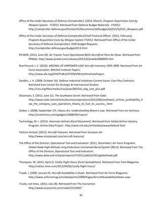42
Office of the Under Secretary of Defense (Comptroller). (2014, March). Program Acquirsition Cost by
Weapon System - FY2015. Retrieved from Defense Budget Materials - FY2015:
http://comptroller.defense.gov/Portals/45/Documents/defbudget/fy2015/fy2015_Weapons.pdf
Office of the Under Secretary of Defense (Comptroller)/Chief Financial Officer. (2012, February).
Program Acquistition Costs by Weapon System FY2013. Retrieved from Office of the Under
Secretary of Defense (Comptroller): DOD Budget Requests:
http://comptroller.defense.gov/budget2013.html
PR WEB. (2013, June 20). Air Tractor Touts Operational 802U Aircraft at Paris Air Show. Retrieved from
PRWeb: http://www.prweb.com/releases/2013/6/prweb10848995.htm
Ruerhmund, J. C. (2010). ARSENAL OF AIRPOWER:USAF Aircraft Inventory 1950-2009. Retrieved from Air
Force Association: Mitchell Institute Papers:
http://www.afa.org/AFA/PUBLICATIONS/MichellInstitutePapers
Sanders, J. H. (2008, October 16). Defense Industrial Initiatives Current Issues: Cost-Plus Contracts.
Retrieved from Center for Strategic & International Studies:
http://csis.org/files/media/csis/pubs/081016_diig_cost_plus.pdf
Stevenson, S. (2012, June 12). The Southwest Secret. Retrieved from Slate:
http://www.slate.com/articles/business/operations/2012/06/southwest_airlines_profitability_h
ow_the_company_uses_operations_theory_to_fuel_its_success_.html
Stokes, J. (2008, September 27). Classic.Ars: Understanding Moore's Law. Retrieved from ars technica:
http://arstechnica.com/gadgets/2008/09/moore/
Technology, M. I. (2013). American Airlines (Excel Document). Retrieved from Global Airline Industry
Program: Airline Data Project : http://web.mit.edu/airlinedata/www/default.html
Textron Airland. (2013). Aircraft Features. Retrieved from Scorpion Jet:
http://www.scorpionjet.com/aircraft-features/
The Office of the Director, Operational Test and Evaluation. (2011, December). Air Force Programs
Global Hawk High-Altitude Long-Endurance Unmanned Aerial System (RQ-4). Retrieved from The
Office of the Director, Operational Test and Evaluation:
http://www.dote.osd.mil/pub/reports/FY2011/pdf/af/2011globalhawk.pdf
Thompson, M. (2013, April 2). Costly Flight Hours (Excel Spreadsheet). Retrieved from Time Magazine:
http://nation.time.com/2013/04/02/costly-flight-hours/
Tirpak, J. (2009, January 9). AIrcraft Availability is Down. Retrieved from AIr Force Magazine:
http://www.airforcemag.com/datapoints/2009/Pages/AircraftAvailabilityIsDown.aspx
Trucks, not limos. (2012, July 28). Retrieved from The Economist:
http://www.economist.com/node/21559607
 