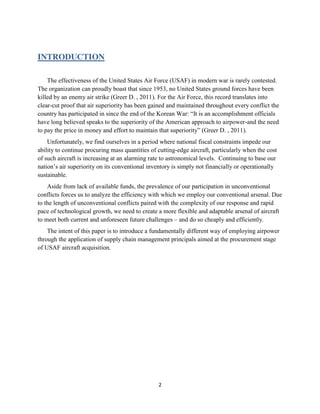 2
INTRODUCTION
The effectiveness of the United States Air Force (USAF) in modern war is rarely contested.
The organization can proudly boast that since 1953, no United States ground forces have been
killed by an enemy air strike (Greer D. , 2011). For the Air Force, this record translates into
clear-cut proof that air superiority has been gained and maintained throughout every conflict the
country has participated in since the end of the Korean War: “It is an accomplishment officials
have long believed speaks to the superiority of the American approach to airpower-and the need
to pay the price in money and effort to maintain that superiority” (Greer D. , 2011).
Unfortunately, we find ourselves in a period where national fiscal constraints impede our
ability to continue procuring mass quantities of cutting-edge aircraft, particularly when the cost
of such aircraft is increasing at an alarming rate to astronomical levels. Continuing to base our
nation’s air superiority on its conventional inventory is simply not financially or operationally
sustainable.
Aside from lack of available funds, the prevalence of our participation in unconventional
conflicts forces us to analyze the efficiency with which we employ our conventional arsenal. Due
to the length of unconventional conflicts paired with the complexity of our response and rapid
pace of technological growth, we need to create a more flexible and adaptable arsenal of aircraft
to meet both current and unforeseen future challenges – and do so cheaply and efficiently.
The intent of this paper is to introduce a fundamentally different way of employing airpower
through the application of supply chain management principals aimed at the procurement stage
of USAF aircraft acquisition.
 
