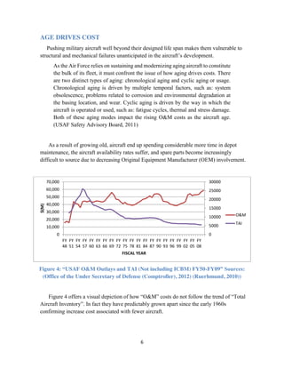 6
AGE DRIVES COST
Pushing military aircraft well beyond their designed life span makes them vulnerable to
structural and mechanical failures unanticipated in the aircraft’s development.
As the Air Force relies on sustaining and modernizing aging aircraft to constitute
the bulk of its fleet, it must confront the issue of how aging drives costs. There
are two distinct types of aging: chronological aging and cyclic aging or usage.
Chronological aging is driven by multiple temporal factors, such as: system
obsolescence, problems related to corrosion and environmental degradation at
the basing location, and wear. Cyclic aging is driven by the way in which the
aircraft is operated or used, such as: fatigue cycles, thermal and stress damage.
Both of these aging modes impact the rising O&M costs as the aircraft age.
(USAF Safety Advisory Board, 2011)
As a result of growing old, aircraft end up spending considerable more time in depot
maintenance, the aircraft availability rates suffer, and spare parts become increasingly
difficult to source due to decreasing Original Equipment Manufacturer (OEM) involvement.
Figure 4: “USAF O&M Outlays and TAI (Not including ICBM) FY50-FY09” Sources:
(Office of the Under Secretary of Defense (Comptroller), 2012) (Ruerhmund, 2010))
Figure 4 offers a visual depiction of how “O&M” costs do not follow the trend of “Total
Aircraft Inventory”. In fact they have predictably grown apart since the early 1960s
confirming increase cost associated with fewer aircraft.
0
5000
10000
15000
20000
25000
30000
0
10,000
20,000
30,000
40,000
50,000
60,000
70,000
FY
48
FY
51
FY
54
FY
57
FY
60
FY
63
FY
66
FY
69
FY
72
FY
75
FY
78
FY
81
FY
84
FY
87
FY
90
FY
93
FY
96
FY
99
FY
02
FY
05
FY
08
$(M)
FISCAL YEAR
O&M
TAI
 