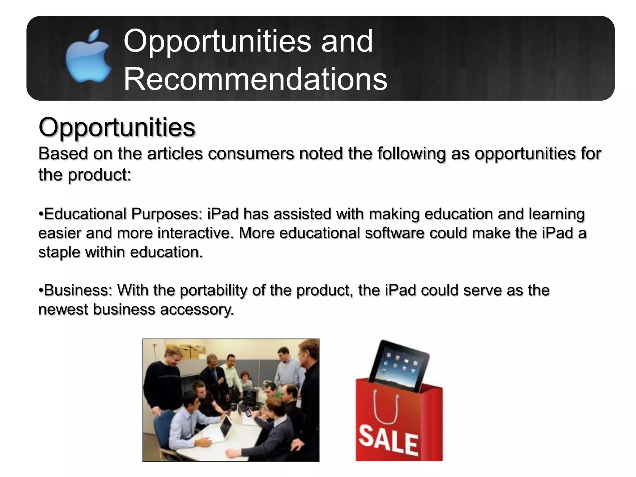 Opportunities and
Recommendations
Opportunities
Based on the articles consumers noted the following as opportunities for
the product:
•Educational Purposes: iPad has assisted with making education and learning
easier and more interactive. More educational software could make the iPad a
staple within education.
•Business: With the portability of the product, the iPad could serve as the
newest business accessory.
 