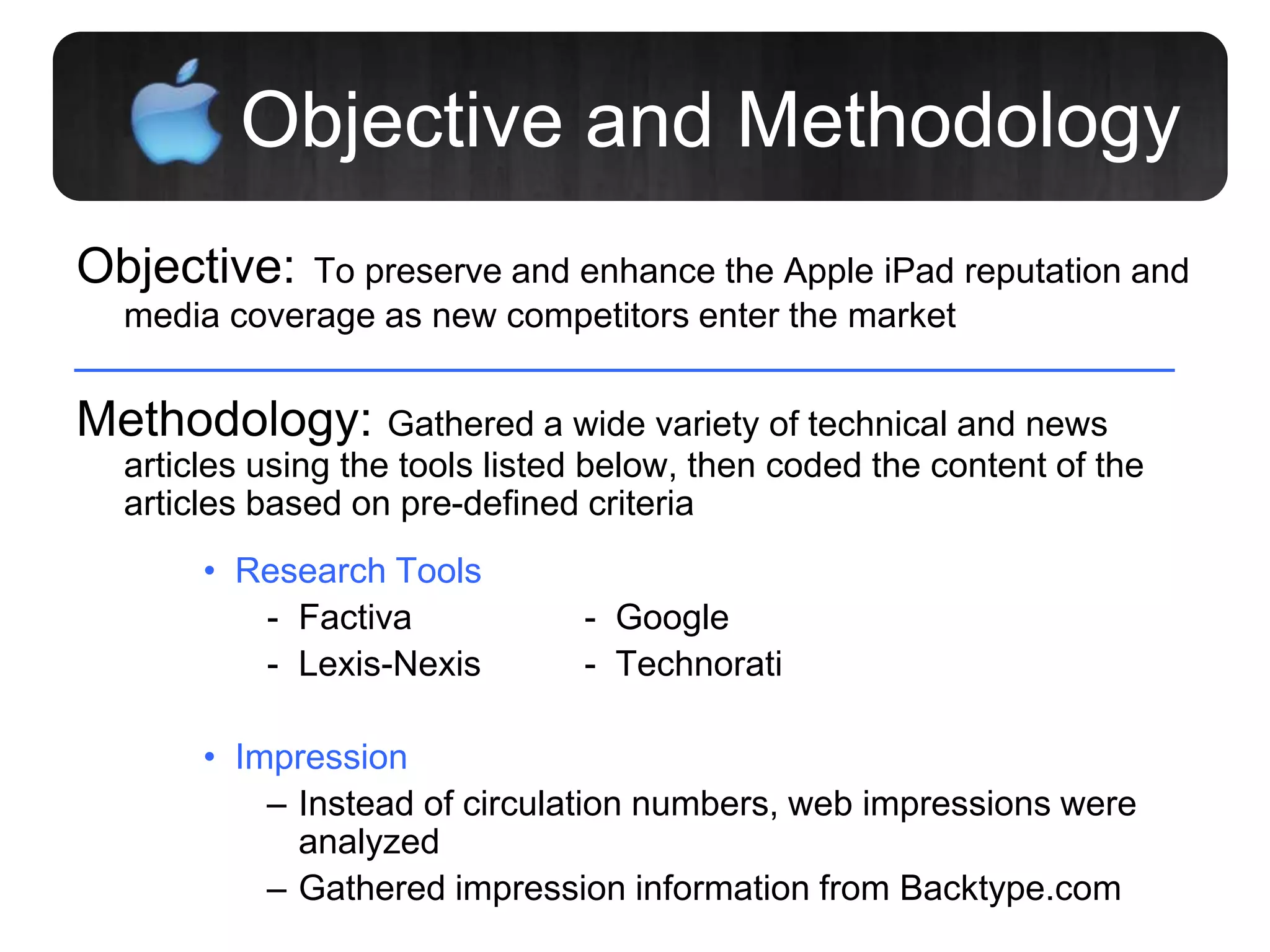 Objective and Methodology
Objective: To preserve and enhance the Apple iPad reputation and
media coverage as new competitors enter the market
Methodology: Gathered a wide variety of technical and news
articles using the tools listed below, then coded the content of the
articles based on pre-defined criteria
• Research Tools
- Factiva - Google
- Lexis-Nexis - Technorati
• Impression
– Instead of circulation numbers, web impressions were
analyzed
– Gathered impression information from Backtype.com
 