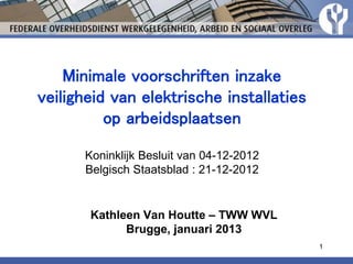1
Kathleen Van Houtte – TWW WVL
Brugge, januari 2013
Minimale voorschriften inzake
veiligheid van elektrische installaties
op arbeidsplaatsen
Koninklijk Besluit van 04-12-2012
Belgisch Staatsblad : 21-12-2012
 