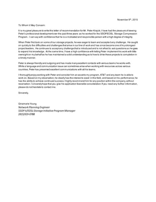 November 9th
, 2015
To Whom it May Concern:
It is my great pleasure to write this letter of recommendation for Mr. Peter Krajcik.I have had the pleasure ofviewing
Peter’s professional developmentover the pastthree years as he worked for the SSOP/EOSL Storage Compression
Program. I can say with confidence that he is a motivated and responsible person with a high degree of integrity.
When Peter firsttook on some ofour storage projects,he was eager to learn and accepted any challenge. He caught
on quickly to the difficulties and challenges thatarise in our line of work and has since become one ofmy strongest
projectleaders. He continues to acceptany challenge thatis introduced and is not afraid to ask questions a s he goes
to expand his knowledge. At the same time,I have a high confidence with letting Peter implementhis work with little
oversighton my behalfas he has maintained a solid understanding as to how to drive these projects to completion in
a timely manner.
Peter is always friendly and outgoing and has made manyexcellent contacts with various teams he works with.
While a language and communication issue can sometimes arise when working with resources across various
countries,Peter has preserved excellent communications with all his teams.
I thoroughlyenjoy working with Peter and consider him an assetto my program,AT&T and any team he is able to
work on. Based on my observation,he clearly has the interestto excel in this field, and based on his performance,he
has the ability to achieve continued success.Ihighly recommend him for any position within the company,without
reservation.I sincerelyhope that you give his application favorable consideration.If you need any further information,
please do nothesitate to contact me.
Sincerely,
Ginamarie Young
NetworkPlanning Engineer
SSOPII/EOSLStorageInitiativeProgramManager
(815)919-0788
 