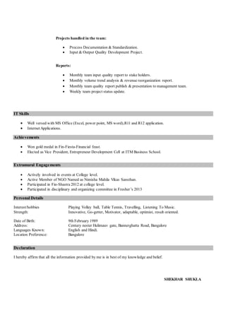 Projects handled in the team:
 Process Documentation & Standardization.
 Input & Output Quality Development Project.
Reports:
 Monthly team input quality report to stake holders.
 Monthly volume trend analysis & revenue reorganization report.
 Monthly team quality report publish & presentation to management team.
 Weekly team project status update.
IT Skills
 Well versed with MS Office (Excel, power point, MS word),R11 and R12 application.
 Internet Applications.
Achievements
 Won gold medal in Fin-Fiesta-Financial feast.
 Elected as Vice President, Entrepreneur Development Cell at ITM Business School.
Extramural Engagements
 Actively involved in events at College level.
 Active Member of NGO Named as Nimisha Mahila Vikas Sansthan.
 Participated in Fin-Shastra 2012 at college level.
 Participated in disciplinary and organizing committee in Fresher’s 2013
Personal Details
Interest/hobbies Playing Volley ball, Table Tennis, Travelling, Listening To Music.
Strength: Innovative, Go-getter, Motivator, adaptable, optimist, result oriented.
Date of Birth: 9th February 1989
Address: Century nester Hulimauv gate, Bannerghatta Road, Bangalore
Languages Known: English and Hindi.
Location Preference: Bangalore
Declaration
I hereby affirm that all the information provided by me is in best of my knowledge and belief.
SHEKHAR SHUKLA
 