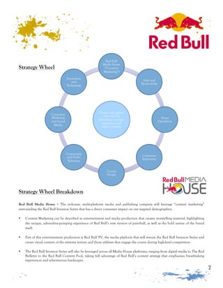 7
Strategy Wheel
Create and capture
new value by
leveraging a unique
experience and
online content.
Red Bull
Media House
(“Content
Marketing”)
Sales and
Sponsorship
Event
Operations
Consumer
Experience
Course
Design
Community
and Public
Relations
Consumer
Marketing
and Social
Media
Innovation
and
Technology
Strategy Wheel Breakdown
Red Bull Media House = The in-house, multi-platform media and publishing company will leverage “content marketing”
surrounding the Red Bull Invasion Series that has a direct consumer impact on our targeted demographics.
• Content Marketing can be described as entertainment and media production that creates storytelling material, highlighting
the unique, adrenaline-pumping experience of Red Bull’s new version of paintball, as well as the bold nature of the brand
itself.
• Part of this entertainment production is Red Bull TV, the media platform that will stream the Red Bull Invasion Series and
create visual content of the extreme terrain and those athletes that engage the course during high-level competition.
• The Red Bull Invasion Series will also be leveraged across all Media House platforms, ranging from digital media to The Red
Bulletin to the Red Bull Content Pool, taking full advantage of Red Bull’s content strategy that emphasizes breathtaking
experiences and adventurous landscapes.
 