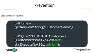 Prevention
Use parameterized queries.
txtName =
getRequestString("CustomerName");
txtSQL = "INSERT INTO Customers
(CustomerName) Values(@0)";
db.Execute(txtSQL, txtNam);
 