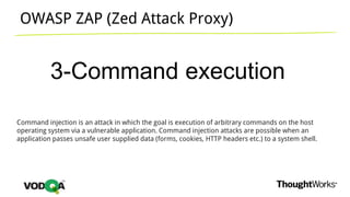 OWASP ZAP (Zed Attack Proxy)
3-Command execution
Command injection is an attack in which the goal is execution of arbitrary commands on the host
operating system via a vulnerable application. Command injection attacks are possible when an
application passes unsafe user supplied data (forms, cookies, HTTP headers etc.) to a system shell.
 