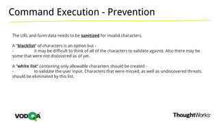 Command Execution - Prevention
The URL and form data needs to be sanitized for invalid characters.
A “blacklist” of characters is an option but -
- it may be difficult to think of all of the characters to validate against. Also there may be
some that were not discovered as of yet.
A “white list” containing only allowable characters should be created -
- to validate the user input. Characters that were missed, as well as undiscovered threats,
should be eliminated by this list.
 