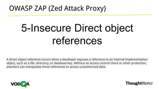 OWASP ZAP (Zed Attack Proxy)
5-Insecure Direct object
references
A direct object reference occurs when a developer exposes a reference to an internal implementation
object, such as a file, directory, or database key. Without an access control check or other protection,
attackers can manipulate these references to access unauthorized data.
 