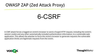 OWASP ZAP (Zed Attack Proxy)
6-CSRF
A CSRF attack forces a logged-on victim’s browser to send a forged HTTP request, including the victim’s
session cookie and any other automatically included authentication information, to a vulnerable web
application. This allows the attacker to force the victim’s browser to generate requests the vulnerable
application thinks are legitimate requests from the victim.
 