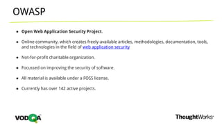 OWASP
● Open Web Application Security Project.
● Online community, which creates freely-available articles, methodologies, documentation, tools,
and technologies in the field of web application security
● Not-for-profit charitable organization.
● Focussed on improving the security of software.
● All material is available under a FOSS license.
● Currently has over 142 active projects.
 