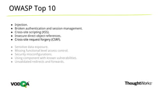 OWASP Top 10
● Injection.
● Broken authentication and session management.
● Cross-site scripting (XSS).
● Insecure direct object references.
● Cross-site request forgery (CSRF).
● Sensitive data exposure.
● Missing functional level access control.
● Security misconfigurations.
● Using component with known vulnerabilities.
● Unvalidated redirects and forwards.
 